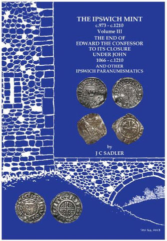 The Ipswich Mint c.973 - 1207 Volume III The End of Edward the Confessor to its Closure Under John 1066 - 1207 and Other Ipswich Paranumismatics by J C Sadler
